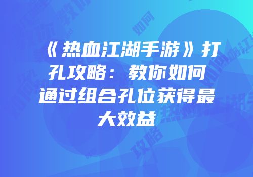 《热血江湖手游》打孔攻略：教你如何通过组合孔位获得最大效益
