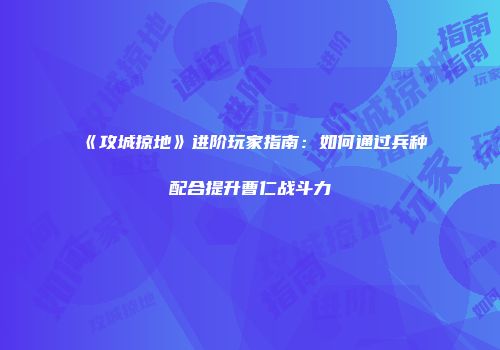 《攻城掠地》进阶玩家指南：如何通过兵种配合提升曹仁战斗力