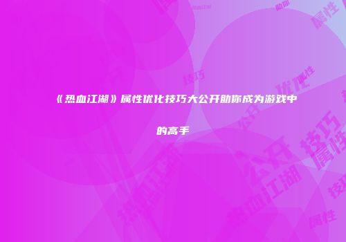 《热血江湖》属性优化技巧大公开助你成为游戏中的高手