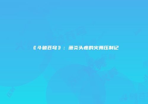 《斗破苍穹》：萧炎头疼的火舞压制记