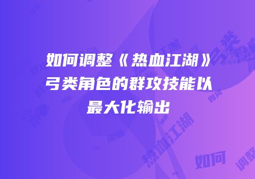 如何调整《热血江湖》弓类角色的群攻技能以最大化输出