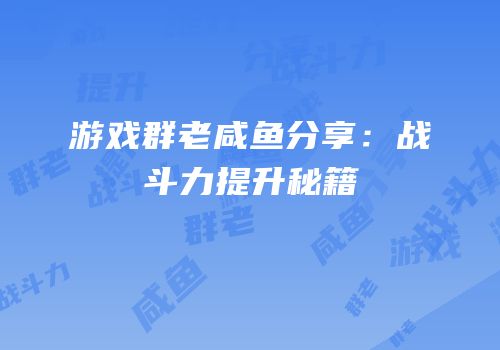 游戏群老咸鱼分享：战斗力提升秘籍