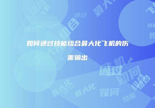 如何通过技能组合最大化飞机的伤害输出