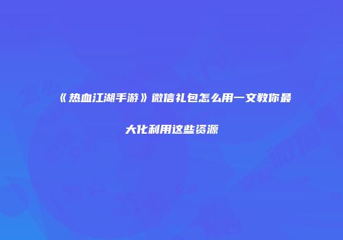 《热血江湖手游》微信礼包怎么用一文教你最大化利用这些资源