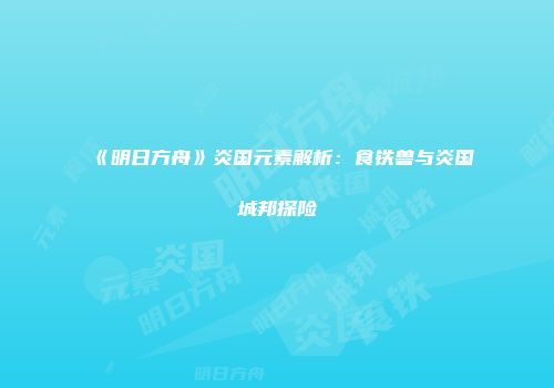 《明日方舟》炎国元素解析：食铁兽与炎国城邦探险
