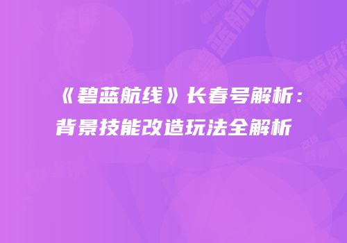 《碧蓝航线》长春号解析：背景技能改造玩法全解析
