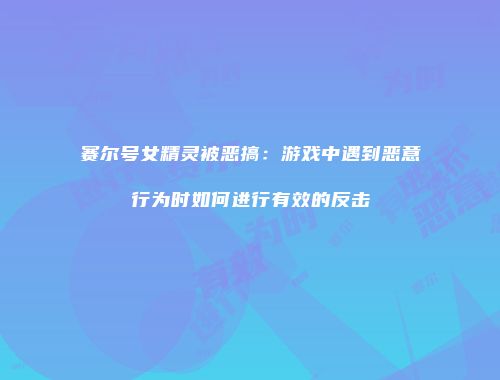 赛尔号女精灵被恶搞：游戏中遇到恶意行为时如何进行有效的反击