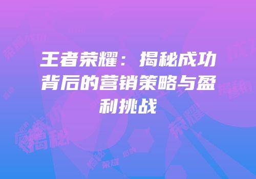 王者荣耀：揭秘成功背后的营销策略与盈利挑战