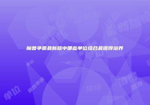 魔兽争霸最新版中哪些单位组合最值得培养