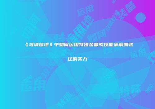 《攻城掠地》中如何运用特殊装备或技能来削弱张辽的实力