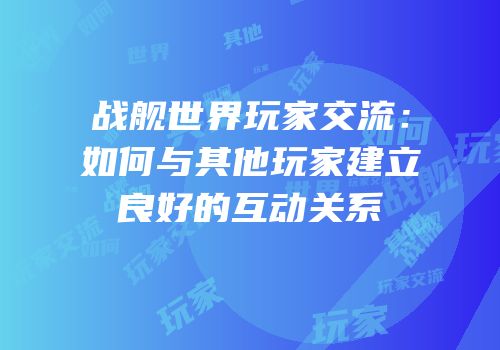 战舰世界玩家交流：如何与其他玩家建立良好的互动关系