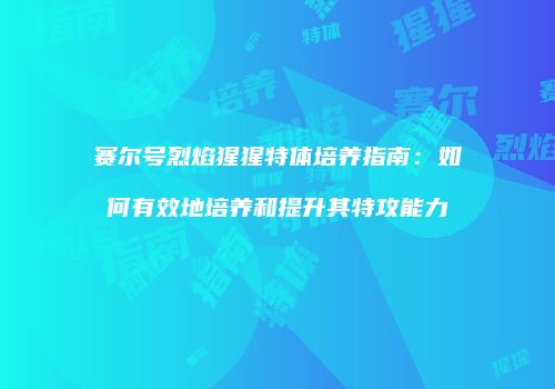 赛尔号烈焰猩猩特体培养指南：如何有效地培养和提升其特攻能力