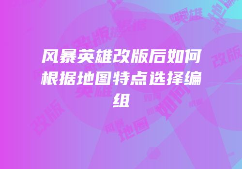 风暴英雄改版后如何根据地图特点选择编组