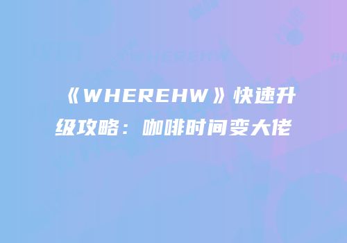 《WHEREHW》快速升级攻略：咖啡时间变大佬