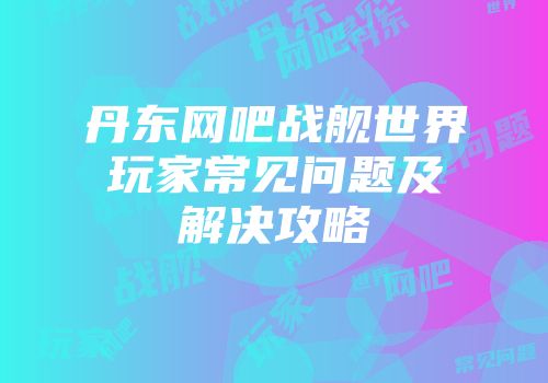 丹东网吧战舰世界玩家常见问题及解决攻略