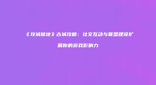 《攻城掠地》古城攻略：社交互动与联盟建设扩展你的游戏影响力