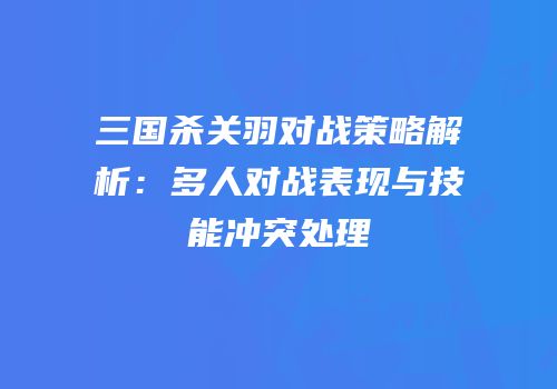 三国杀关羽对战策略解析：多人对战表现与技能冲突处理