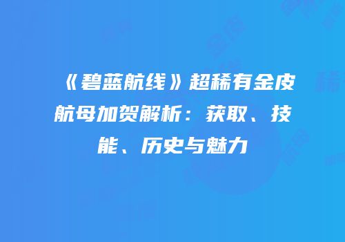 《碧蓝航线》超稀有金皮航母加贺解析：获取、技能、历史与魅力