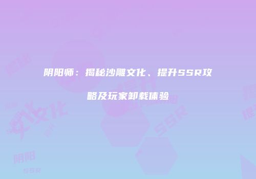 阴阳师：揭秘沙雕文化、提升SSR攻略及玩家卸载体验