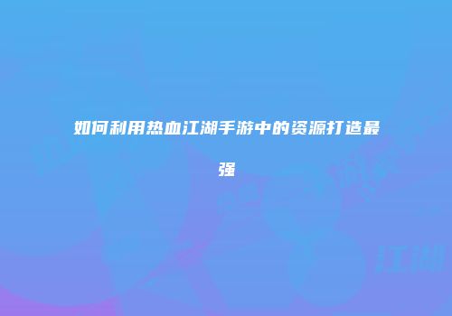 如何利用热血江湖手游中的资源打造最强