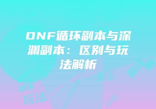DNF循环副本与深渊副本：区别与玩法解析