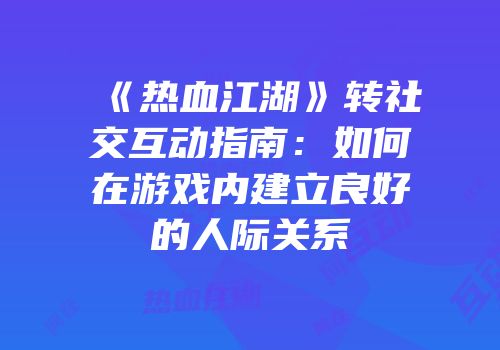 《热血江湖》转社交互动指南：如何在游戏内建立良好的人际关系