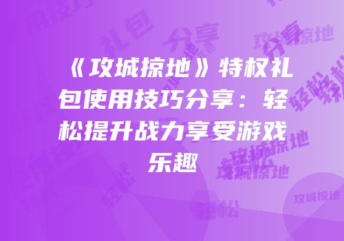 《攻城掠地》特权礼包使用技巧分享：轻松提升战力享受游戏乐趣