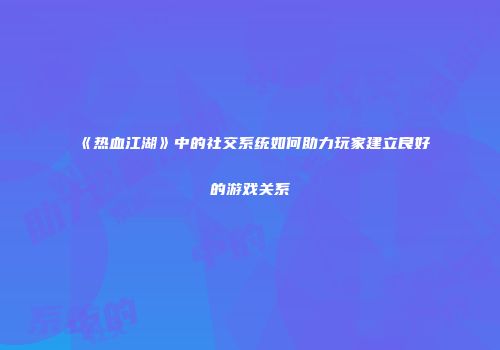 《热血江湖》中的社交系统如何助力玩家建立良好的游戏关系