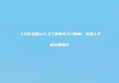 《火影忍者ol》土三傻新手入门指南：快速上手的必备知识