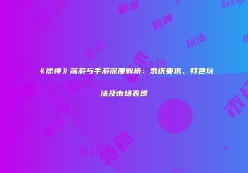 《原神》端游与手游深度解析：系统要求、特色玩法及市场表现