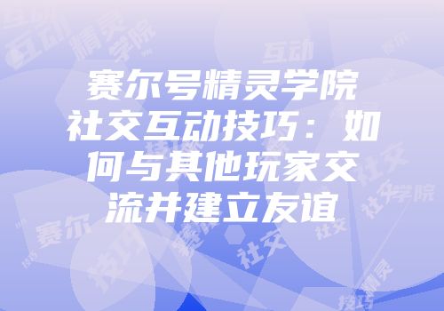 赛尔号精灵学院社交互动技巧：如何与其他玩家交流并建立友谊