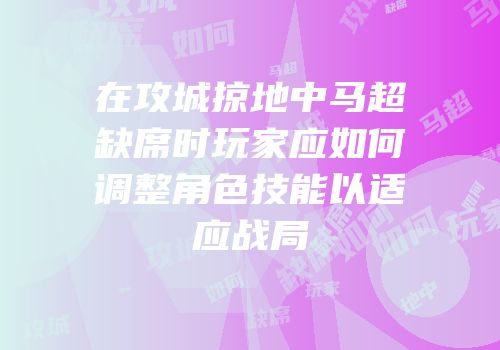 在攻城掠地中马超缺席时玩家应如何调整角色技能以适应战局