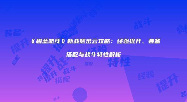 《碧蓝航线》新战舰出云攻略：经验提升、装备搭配与战斗特性解析
