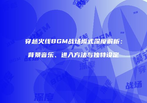 穿越火线BGM战场模式深度解析：背景音乐、进入方法与独特设定