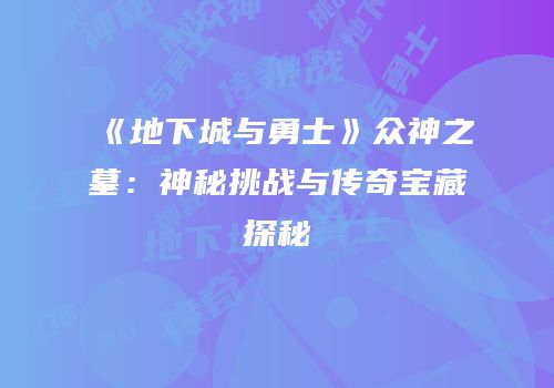 《地下城与勇士》众神之墓：神秘挑战与传奇宝藏探秘