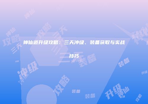 神仙道升级攻略：三天冲级、装备获取与实战技巧