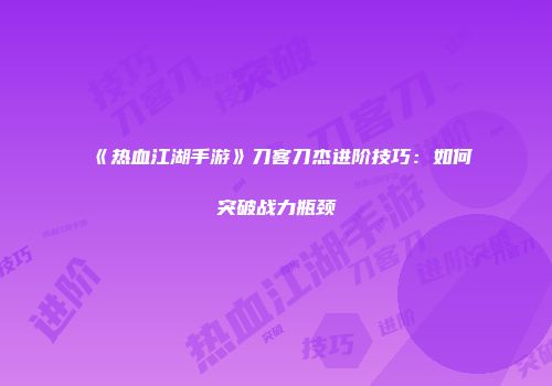 《热血江湖手游》刀客刀杰进阶技巧：如何突破战力瓶颈