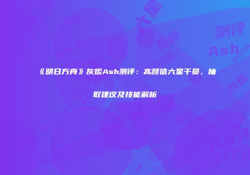 《明日方舟》灰烬Ash测评：高颜值六星干员，抽取建议及技能解析