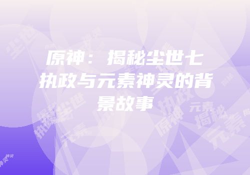 原神：揭秘尘世七执政与元素神灵的背景故事