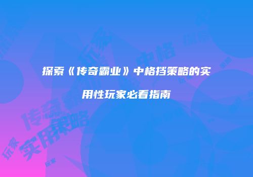 探索《传奇霸业》中格挡策略的实用性玩家必看指南