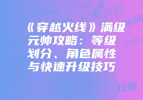 《穿越火线》满级元帅攻略：等级划分、角色属性与快速升级技巧