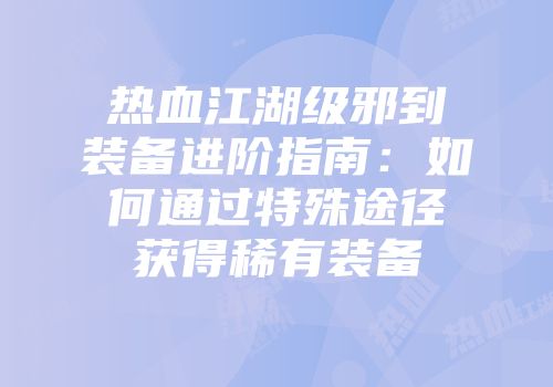 热血江湖级邪到装备进阶指南：如何通过特殊途径获得稀有装备