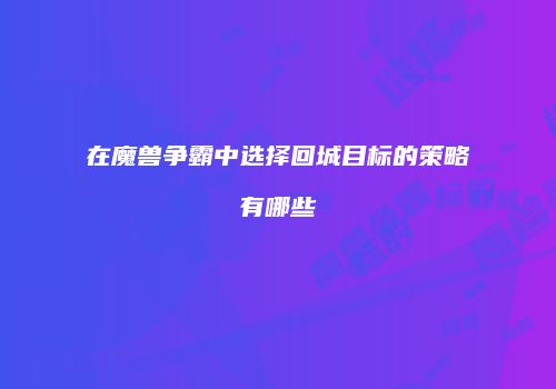 在魔兽争霸中选择回城目标的策略有哪些