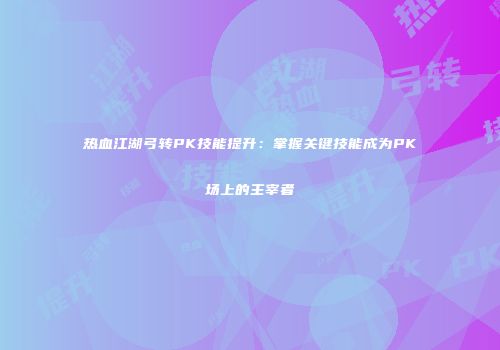 热血江湖弓转PK技能提升:掌握关键技能成为PK场上的主宰者