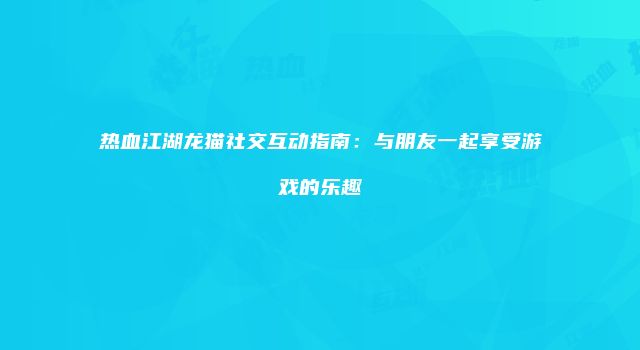 热血江湖龙猫社交互动指南：与朋友一起享受游戏的乐趣