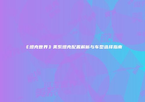 《坦克世界》美系坦克配置解析与车型选择指南