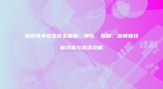 阴阳师神祭系统全解析：神乐、晴明、源博雅技能详解与激活攻略