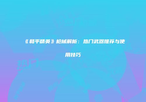 《和平精英》枪械解析：热门武器推荐与使用技巧