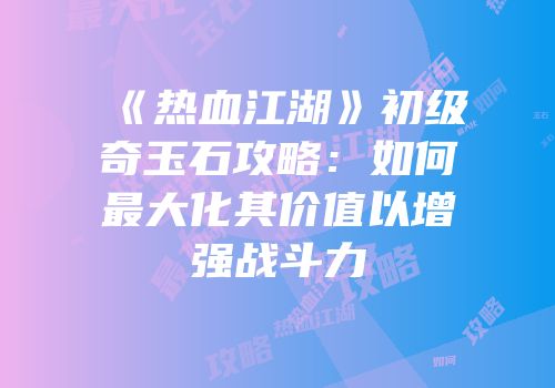 《热血江湖》初级奇玉石攻略：如何最大化其价值以增强战斗力