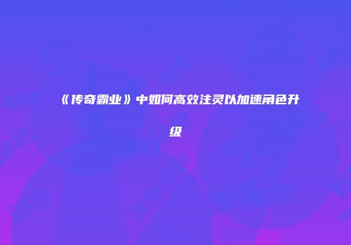 《传奇霸业》中如何高效注灵以加速角色升级
